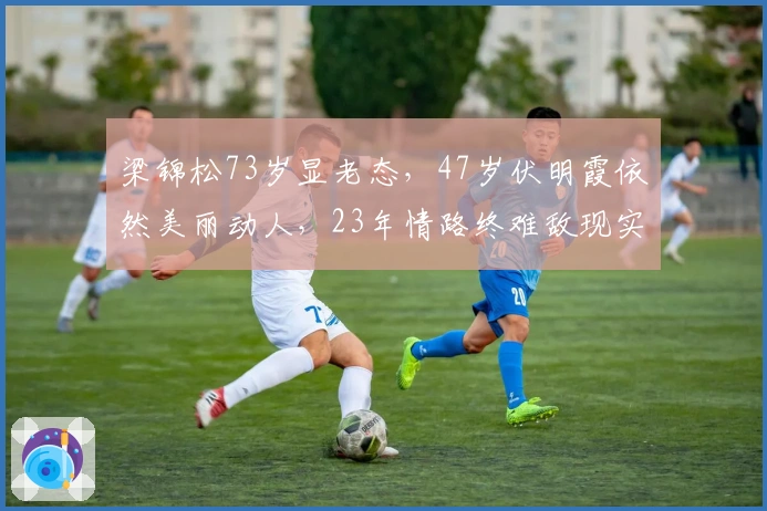 梁锦松73岁显老态，47岁伏明霞依然美丽动人，23年情路终难敌现实