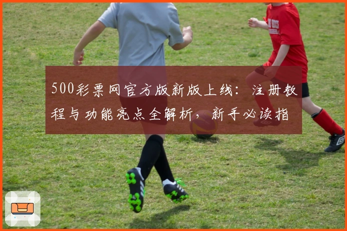 500彩票网官方版新版上线：注册教程与功能亮点全解析，新手必读指南助力极速上手
