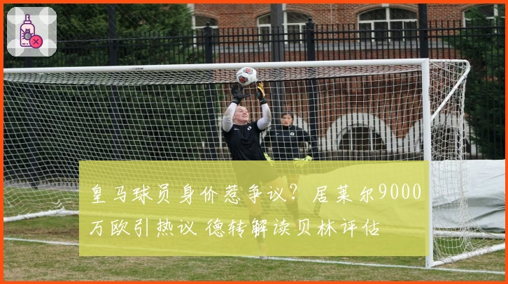 皇马球员身价惹争议？居莱尔9000万欧引热议 德转解读贝林评估