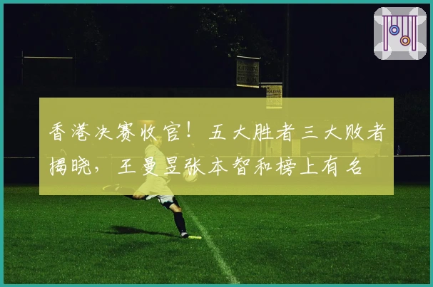 香港决赛收官！五大胜者三大败者揭晓，王曼昱张本智和榜上有名