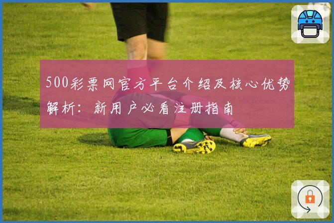 500彩票网官方平台介绍及核心优势解析：新用户必看注册指南