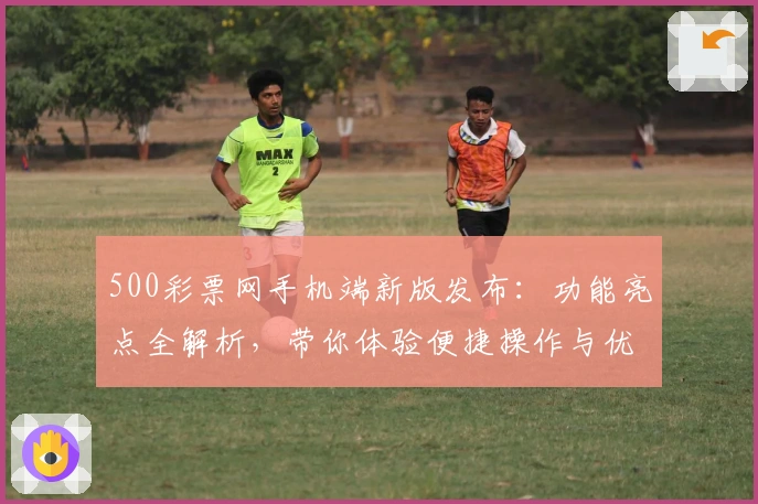 500彩票网手机端新版发布：功能亮点全解析，带你体验便捷操作与优化升级