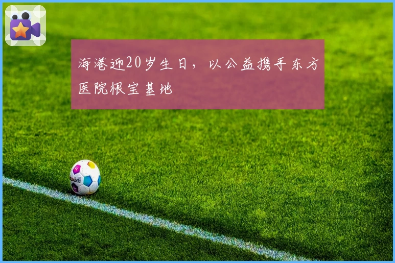 海港迎20岁生日，以公益携手东方医院根宝基地