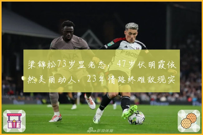 梁锦松73岁显老态，47岁伏明霞依然美丽动人，23年情路终难敌现实