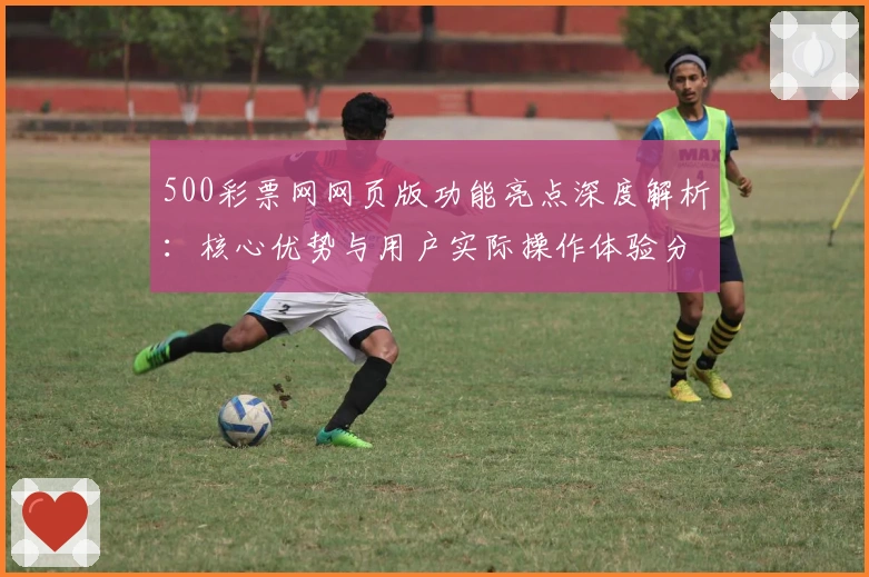 500彩票网网页版功能亮点深度解析：核心优势与用户实际操作体验分享